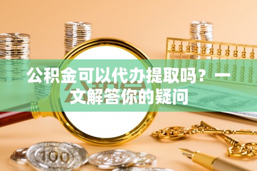 北碚公积金可以代办提取吗？一文解答你的疑问