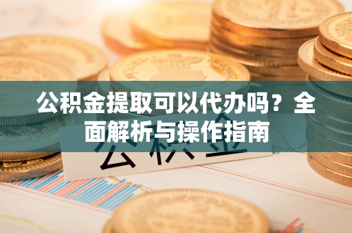 北碚公积金提取可以代办吗？全面解析与操作指南