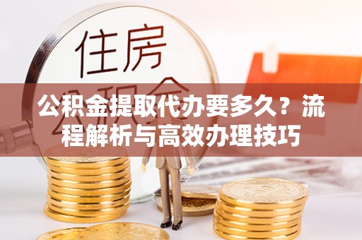 北碚公积金提取代办要多久？流程解析与高效办理技巧
