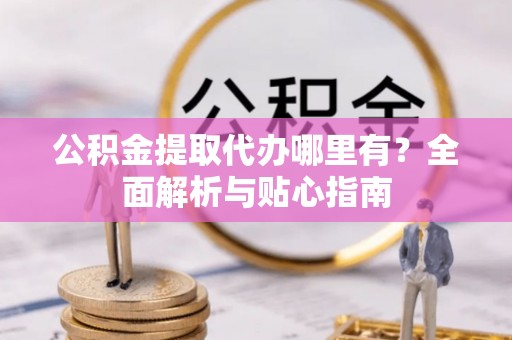 北碚公积金提取代办哪里有？全面解析与贴心指南