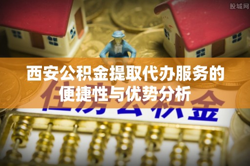 北碚西安公积金提取代办服务的便捷性与优势分析