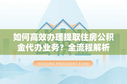 北碚如何高效办理提取住房公积金代办业务？全流程解析