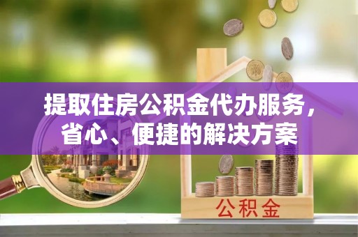 北碚提取住房公积金代办服务，省心、便捷的解决方案