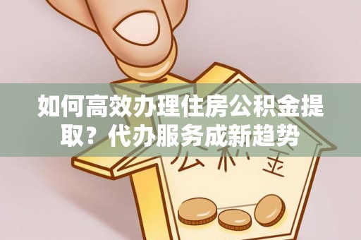 北碚如何高效办理住房公积金提取？代办服务成新趋势