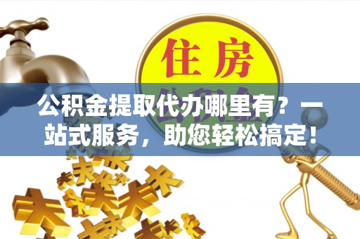 北碚公积金提取代办哪里有？一站式服务，助您轻松搞定！