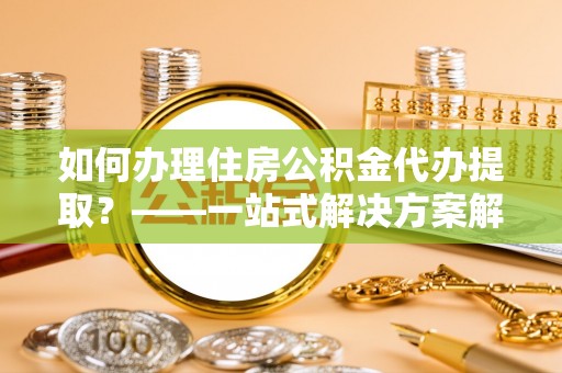北碚如何办理住房公积金代办提取？——一站式解决方案解析